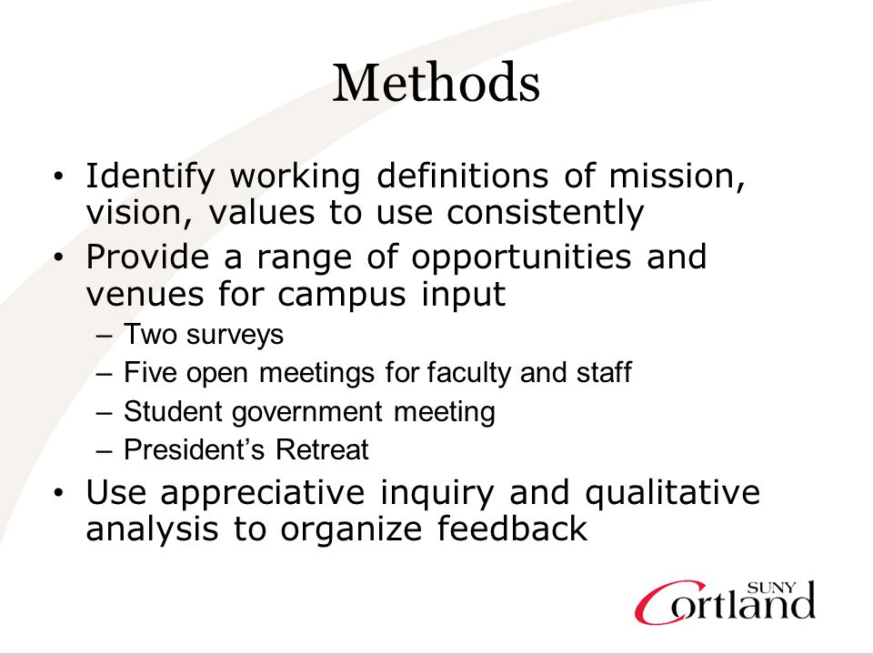 Methods Identify working definitions of mission, vision, values to use consistently Provide a range of opportunities and venues for campus input –Two surveys –Five open meetings for faculty and staff –Student government meeting –President’s Retreat Use appreciative inquiry and qualitative analysis to organize feedback