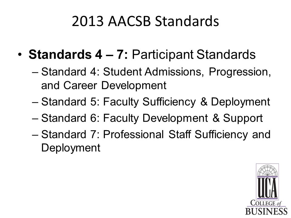 2013 AACSB Standards Standards 4 – 7: Participant Standards –Standard 4: Student Admissions, Progression, and Career Development –Standard 5: Faculty Sufficiency & Deployment –Standard 6: Faculty Development & Support –Standard 7: Professional Staff Sufficiency and Deployment