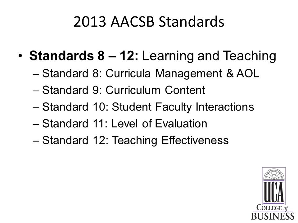 2013 AACSB Standards Standards 8 – 12: Learning and Teaching –Standard 8: Curricula Management & AOL –Standard 9: Curriculum Content –Standard 10: Student Faculty Interactions –Standard 11: Level of Evaluation –Standard 12: Teaching Effectiveness