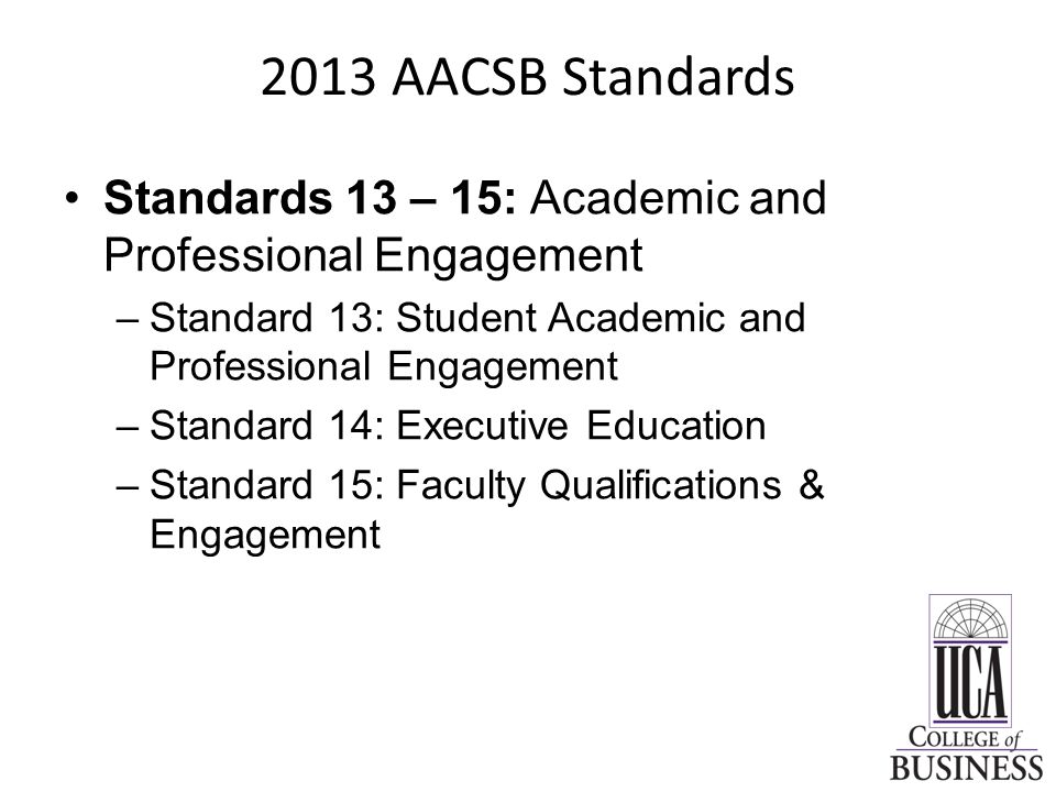 2013 AACSB Standards Standards 13 – 15: Academic and Professional Engagement –Standard 13: Student Academic and Professional Engagement –Standard 14: Executive Education –Standard 15: Faculty Qualifications & Engagement