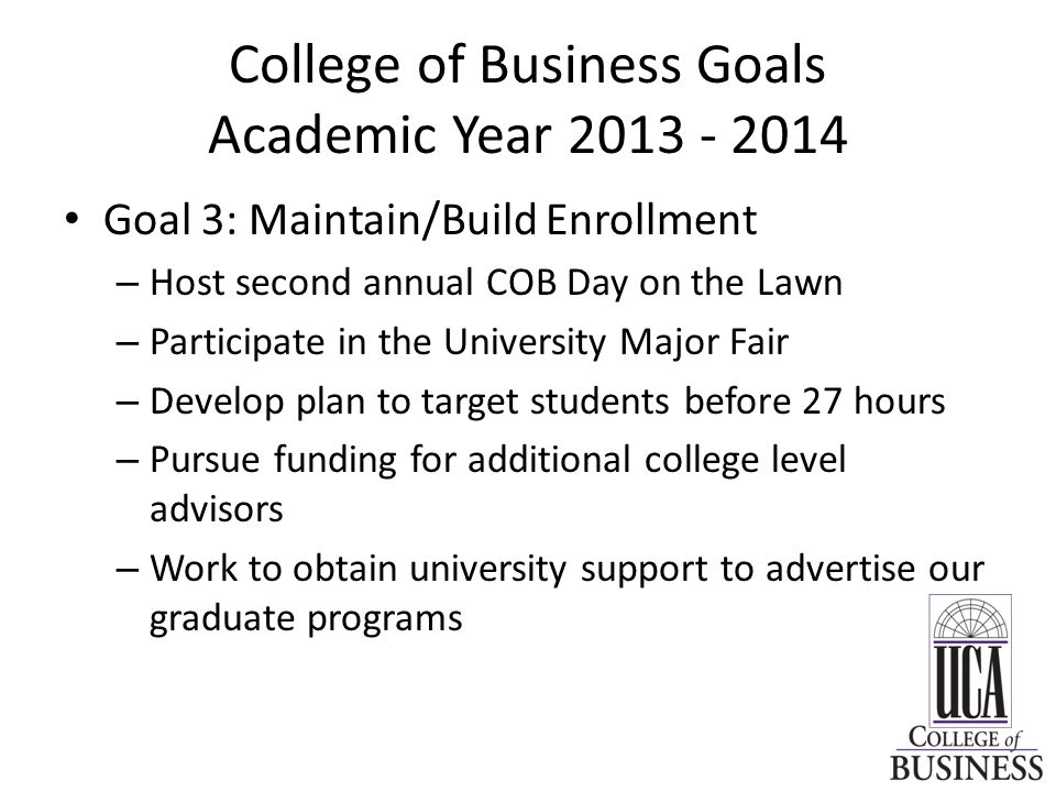 College of Business Goals Academic Year Goal 3: Maintain/Build Enrollment – Host second annual COB Day on the Lawn – Participate in the University Major Fair – Develop plan to target students before 27 hours – Pursue funding for additional college level advisors – Work to obtain university support to advertise our graduate programs