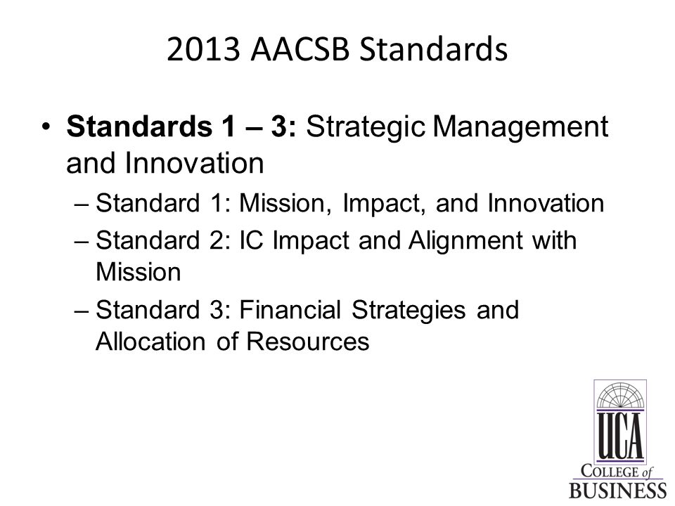 2013 AACSB Standards Standards 1 – 3: Strategic Management and Innovation –Standard 1: Mission, Impact, and Innovation –Standard 2: IC Impact and Alignment with Mission –Standard 3: Financial Strategies and Allocation of Resources