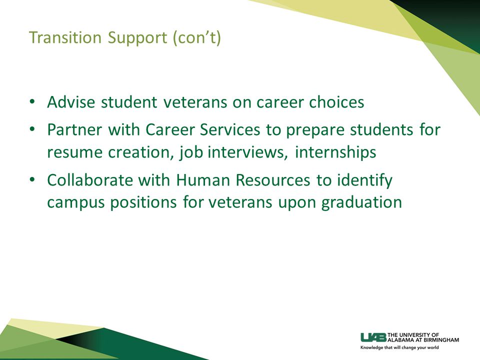 Transition Support (con’t) Advise student veterans on career choices Partner with Career Services to prepare students for resume creation, job interviews, internships Collaborate with Human Resources to identify campus positions for veterans upon graduation