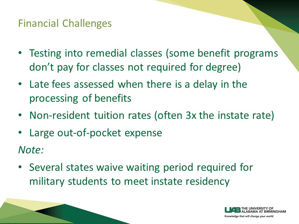 Financial Challenges Testing into remedial classes (some benefit programs don’t pay for classes not required for degree) Late fees assessed when there is a delay in the processing of benefits Non-resident tuition rates (often 3x the instate rate) Large out-of-pocket expense Note: Several states waive waiting period required for military students to meet instate residency