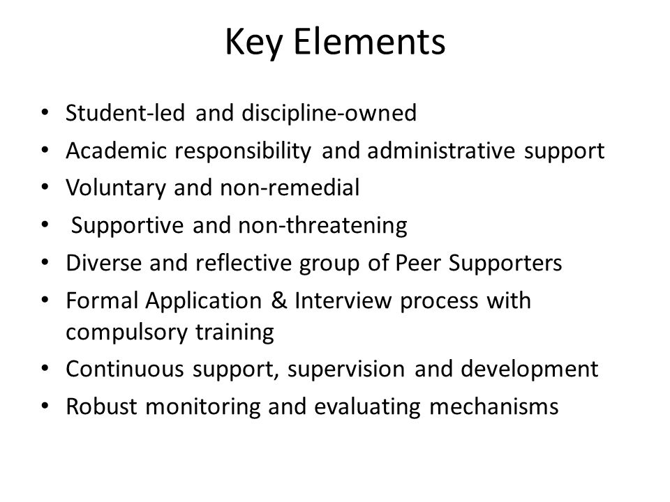 Key Elements Student-led and discipline-owned Academic responsibility and administrative support Voluntary and non-remedial Supportive and non-threatening Diverse and reflective group of Peer Supporters Formal Application & Interview process with compulsory training Continuous support, supervision and development Robust monitoring and evaluating mechanisms