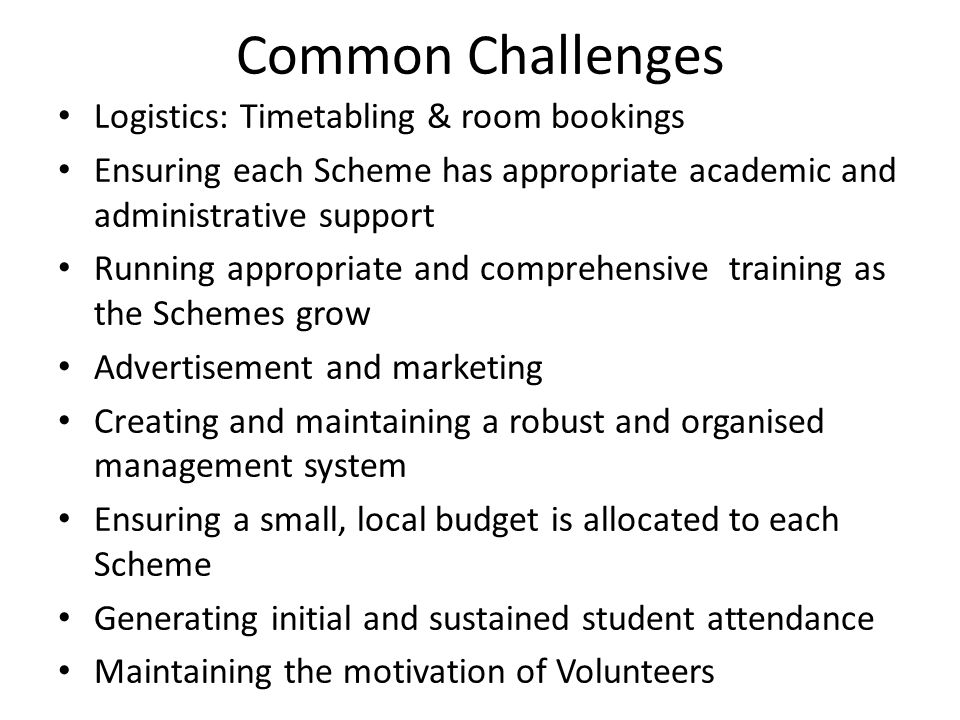 Common Challenges Logistics: Timetabling & room bookings Ensuring each Scheme has appropriate academic and administrative support Running appropriate and comprehensive training as the Schemes grow Advertisement and marketing Creating and maintaining a robust and organised management system Ensuring a small, local budget is allocated to each Scheme Generating initial and sustained student attendance Maintaining the motivation of Volunteers