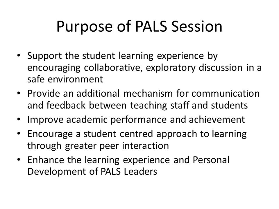 Purpose of PALS Session Support the student learning experience by encouraging collaborative, exploratory discussion in a safe environment Provide an additional mechanism for communication and feedback between teaching staff and students Improve academic performance and achievement Encourage a student centred approach to learning through greater peer interaction Enhance the learning experience and Personal Development of PALS Leaders