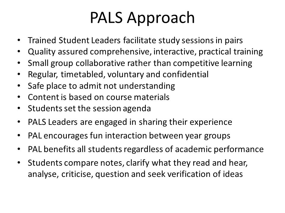 PALS Approach Trained Student Leaders facilitate study sessions in pairs Quality assured comprehensive, interactive, practical training Small group collaborative rather than competitive learning Regular, timetabled, voluntary and confidential Safe place to admit not understanding Content is based on course materials Students set the session agenda PALS Leaders are engaged in sharing their experience PAL encourages fun interaction between year groups PAL benefits all students regardless of academic performance Students compare notes, clarify what they read and hear, analyse, criticise, question and seek verification of ideas