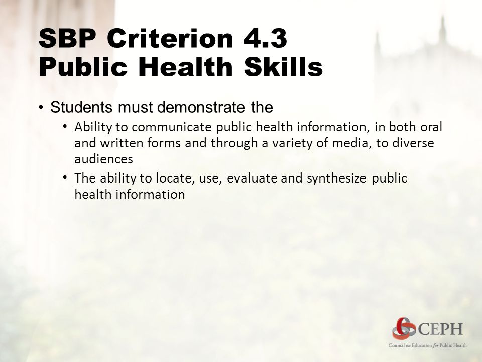 SBP Criterion 4.3 Public Health Skills Students must demonstrate the Ability to communicate public health information, in both oral and written forms and through a variety of media, to diverse audiences The ability to locate, use, evaluate and synthesize public health information