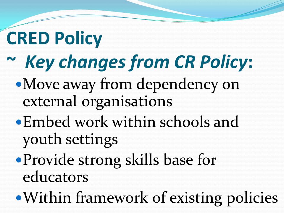 Move away from dependency on external organisations Embed work within schools and youth settings Provide strong skills base for educators Within framework of existing policies CRED Policy ~ Key changes from CR Policy: