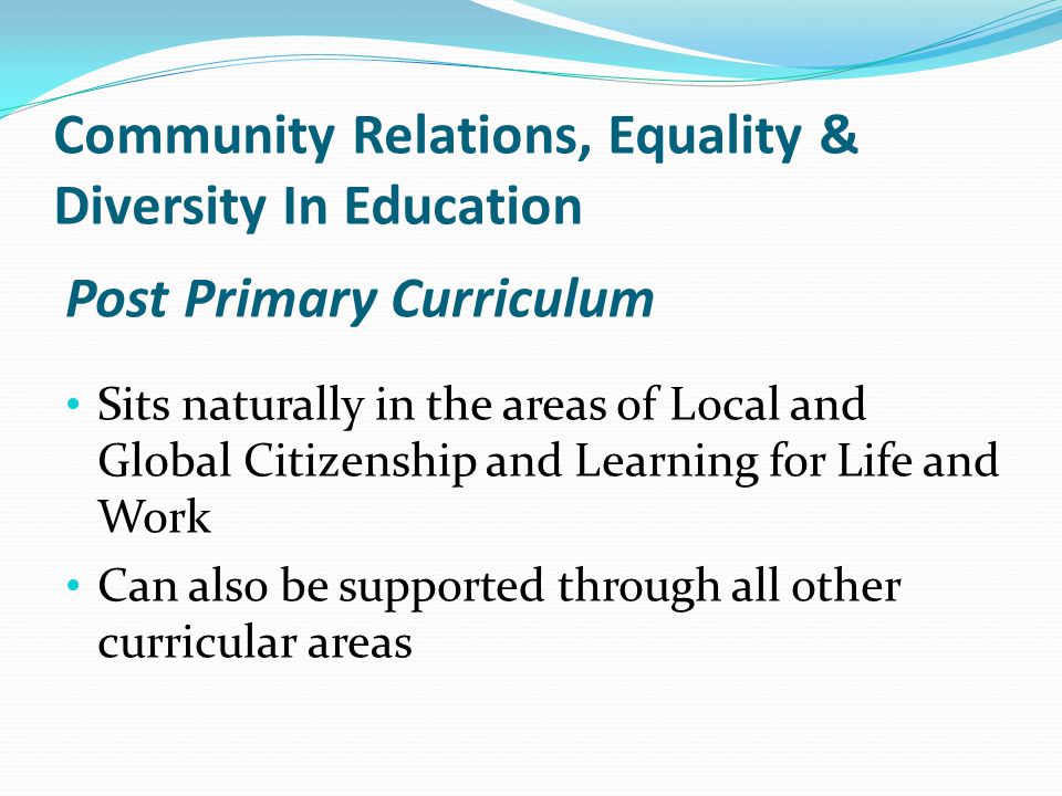 Post Primary Curriculum Sits naturally in the areas of Local and Global Citizenship and Learning for Life and Work Can also be supported through all other curricular areas Community Relations, Equality & Diversity In Education