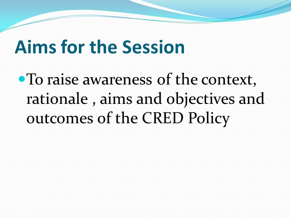 Aims for the Session To raise awareness of the context, rationale, aims and objectives and outcomes of the CRED Policy