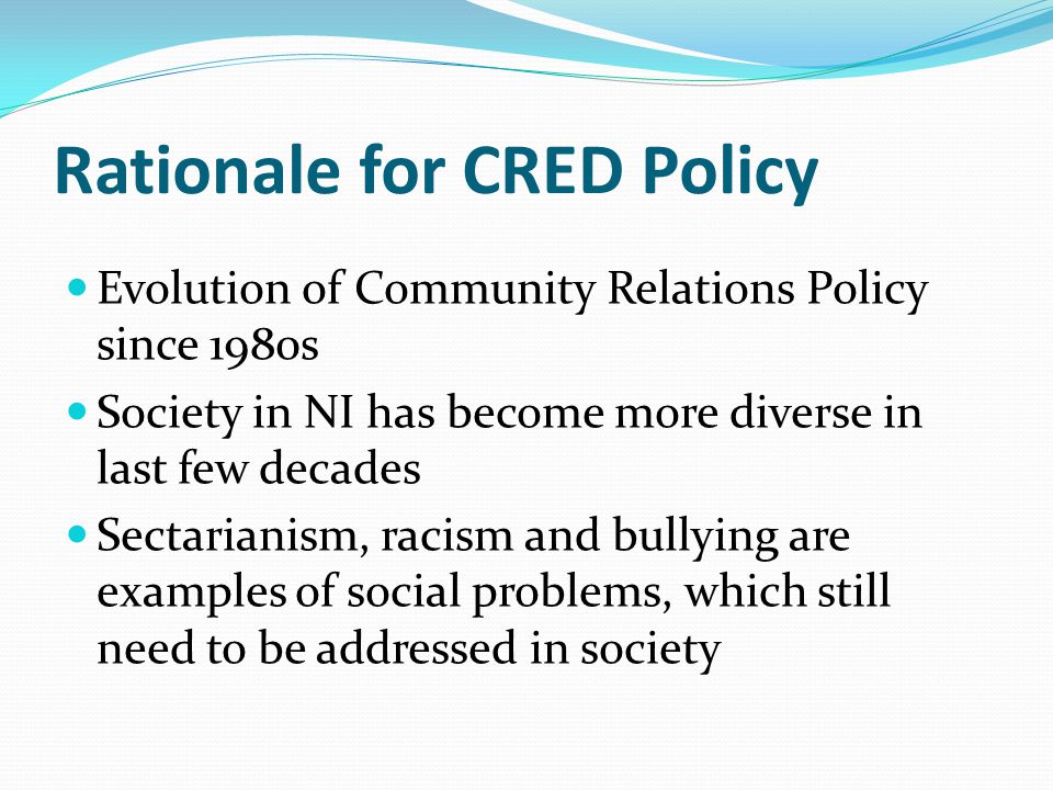 Rationale for CRED Policy Evolution of Community Relations Policy since 1980s Society in NI has become more diverse in last few decades Sectarianism, racism and bullying are examples of social problems, which still need to be addressed in society