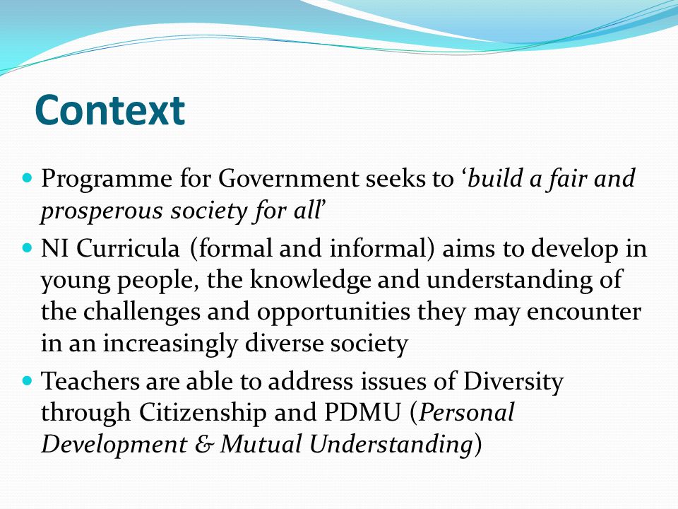 Context Programme for Government seeks to ‘build a fair and prosperous society for all’ NI Curricula (formal and informal) aims to develop in young people, the knowledge and understanding of the challenges and opportunities they may encounter in an increasingly diverse society Teachers are able to address issues of Diversity through Citizenship and PDMU (Personal Development & Mutual Understanding)