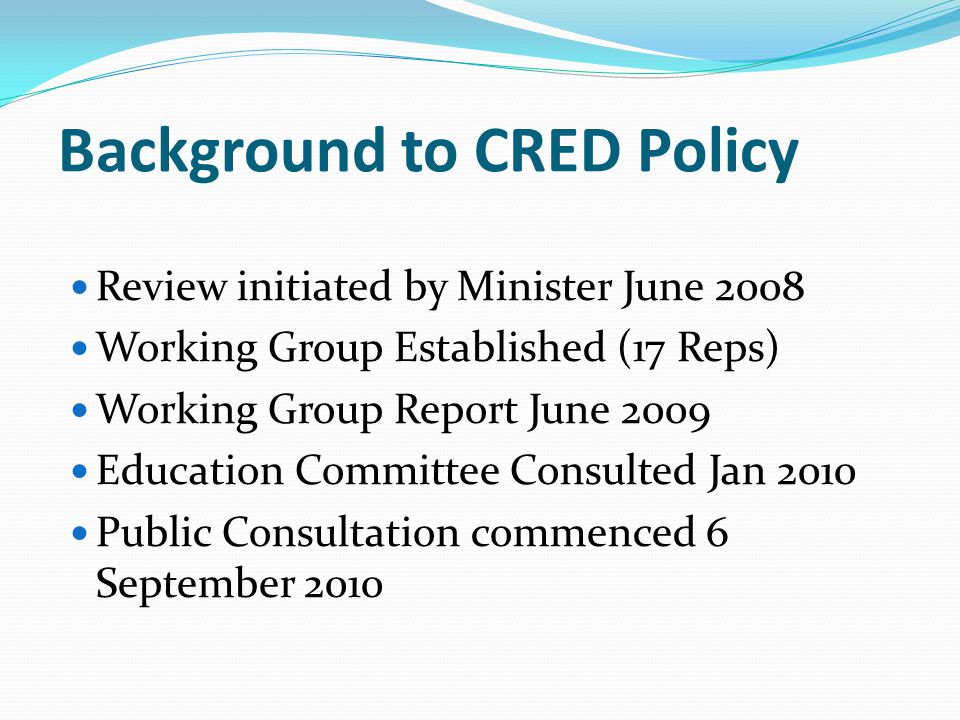 Background to CRED Policy Review initiated by Minister June 2008 Working Group Established (17 Reps) Working Group Report June 2009 Education Committee Consulted Jan 2010 Public Consultation commenced 6 September 2010