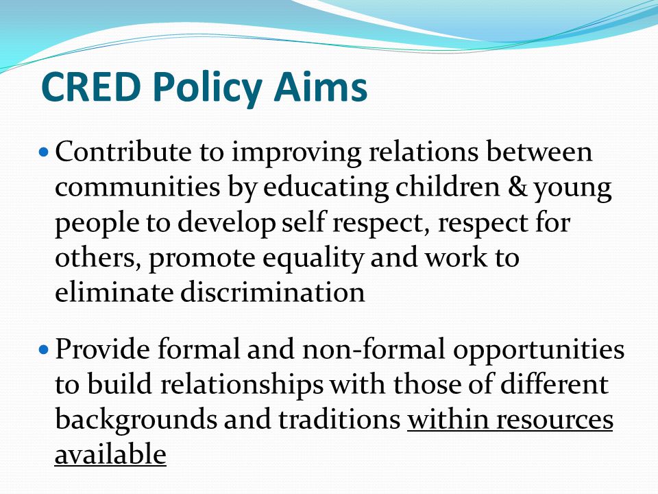 CRED Policy Aims Contribute to improving relations between communities by educating children & young people to develop self respect, respect for others, promote equality and work to eliminate discrimination Provide formal and non-formal opportunities to build relationships with those of different backgrounds and traditions within resources available
