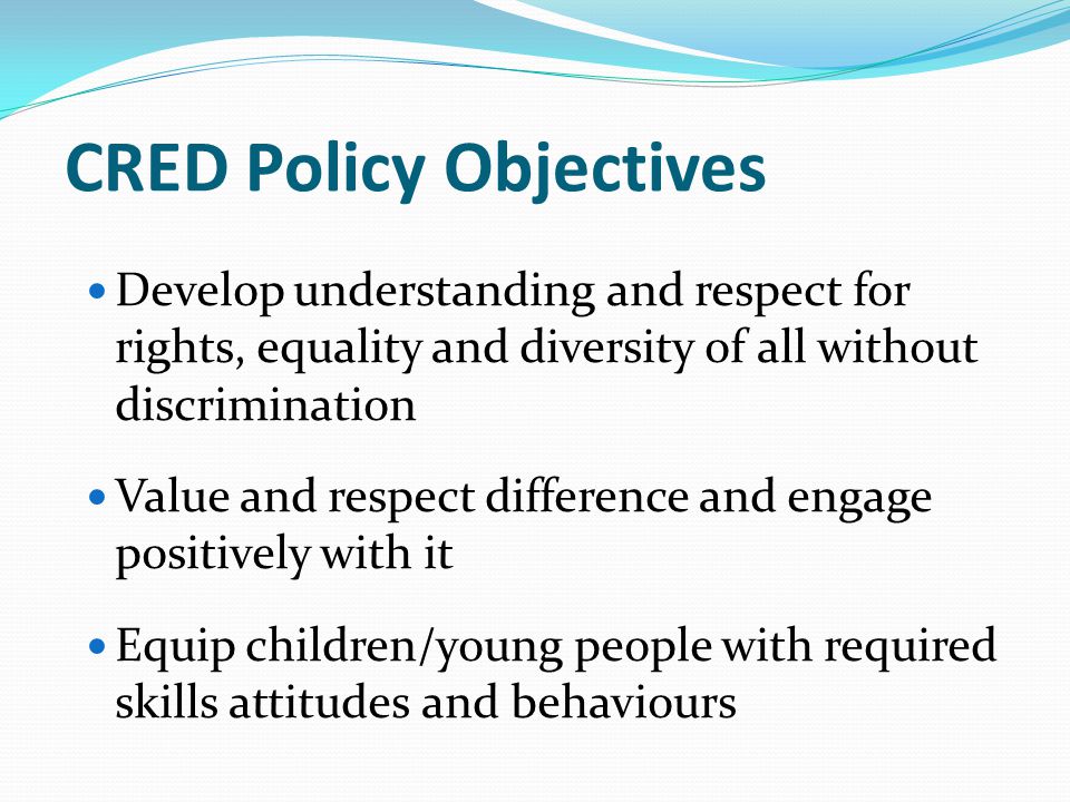 CRED Policy Objectives Develop understanding and respect for rights, equality and diversity of all without discrimination Value and respect difference and engage positively with it Equip children/young people with required skills attitudes and behaviours