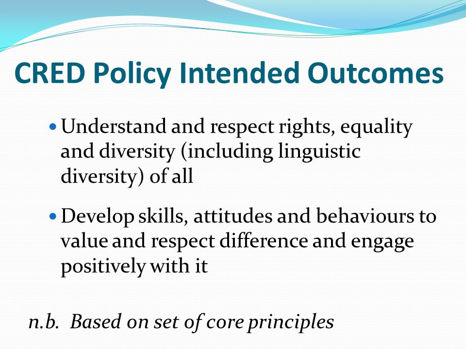CRED Policy Intended Outcomes Understand and respect rights, equality and diversity (including linguistic diversity) of all Develop skills, attitudes and behaviours to value and respect difference and engage positively with it n.b.
