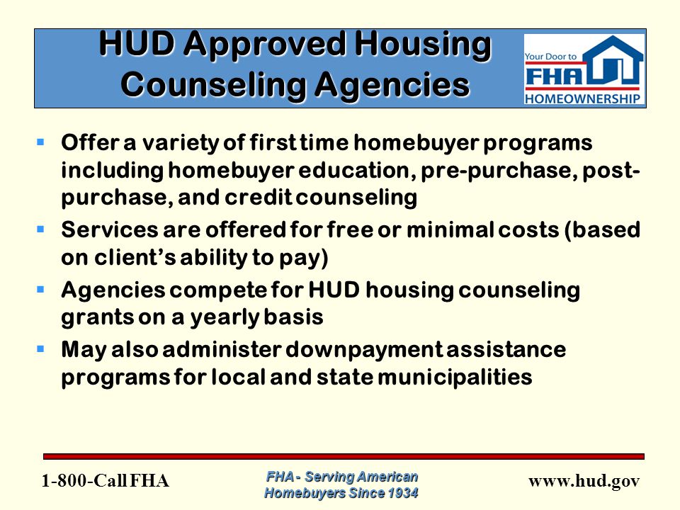 FHA FHA - Serving American Homebuyers Since 1934 HUD Approved Housing Counseling Agencies  Offer a variety of first time homebuyer programs including homebuyer education, pre-purchase, post- purchase, and credit counseling  Services are offered for free or minimal costs (based on client’s ability to pay)  Agencies compete for HUD housing counseling grants on a yearly basis  May also administer downpayment assistance programs for local and state municipalities