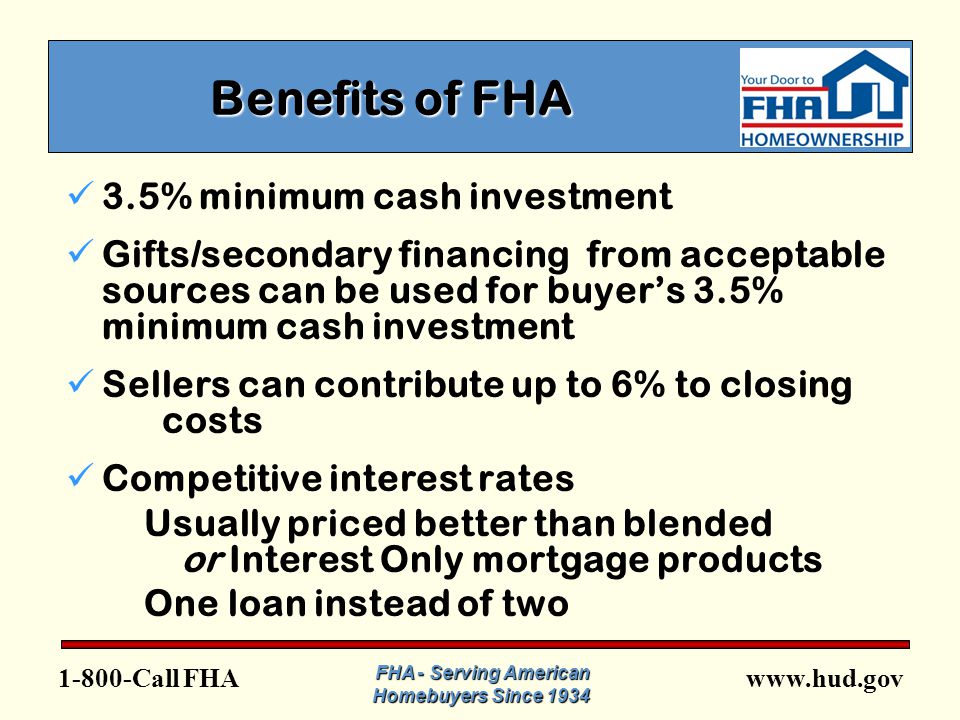 FHA FHA - Serving American Homebuyers Since 1934 Benefits of FHA 3.5% minimum cash investment Gifts/secondary financing from acceptable sources can be used for buyer’s 3.5% minimum cash investment Sellers can contribute up to 6% to closing costs Competitive interest rates Usually priced better than blended or Interest Only mortgage products One loan instead of two