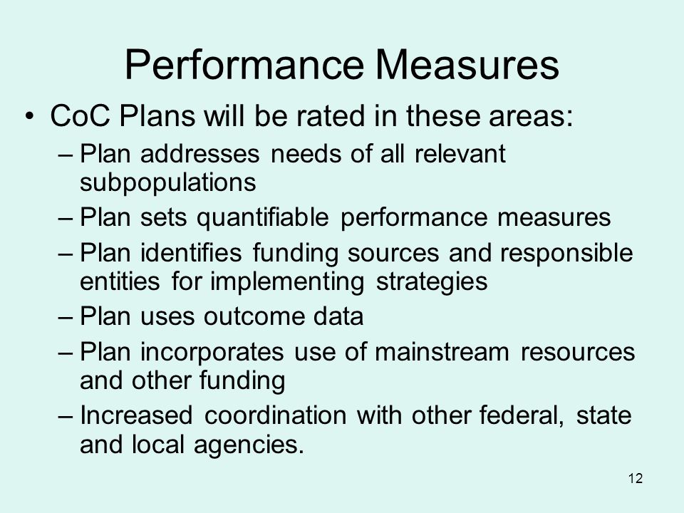 12 Performance Measures CoC Plans will be rated in these areas: –Plan addresses needs of all relevant subpopulations –Plan sets quantifiable performance measures –Plan identifies funding sources and responsible entities for implementing strategies –Plan uses outcome data –Plan incorporates use of mainstream resources and other funding –Increased coordination with other federal, state and local agencies.