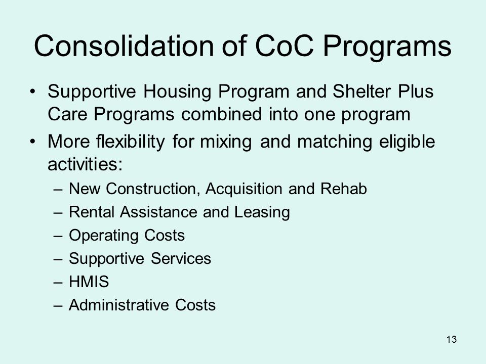 13 Consolidation of CoC Programs Supportive Housing Program and Shelter Plus Care Programs combined into one program More flexibility for mixing and matching eligible activities: –New Construction, Acquisition and Rehab –Rental Assistance and Leasing –Operating Costs –Supportive Services –HMIS –Administrative Costs