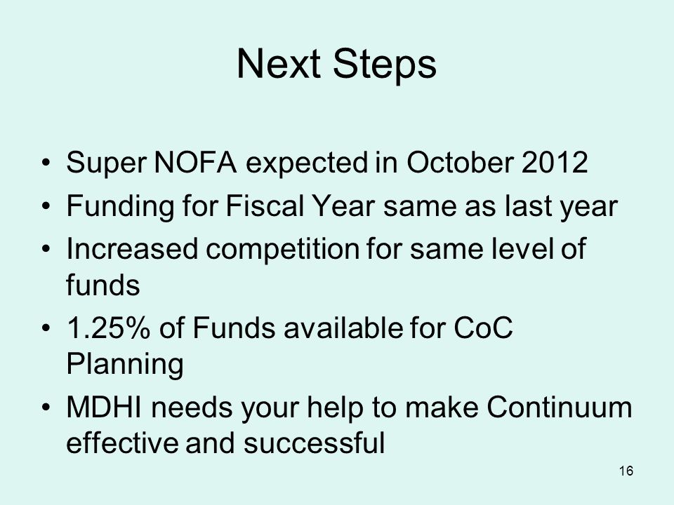 16 Next Steps Super NOFA expected in October 2012 Funding for Fiscal Year same as last year Increased competition for same level of funds 1.25% of Funds available for CoC Planning MDHI needs your help to make Continuum effective and successful