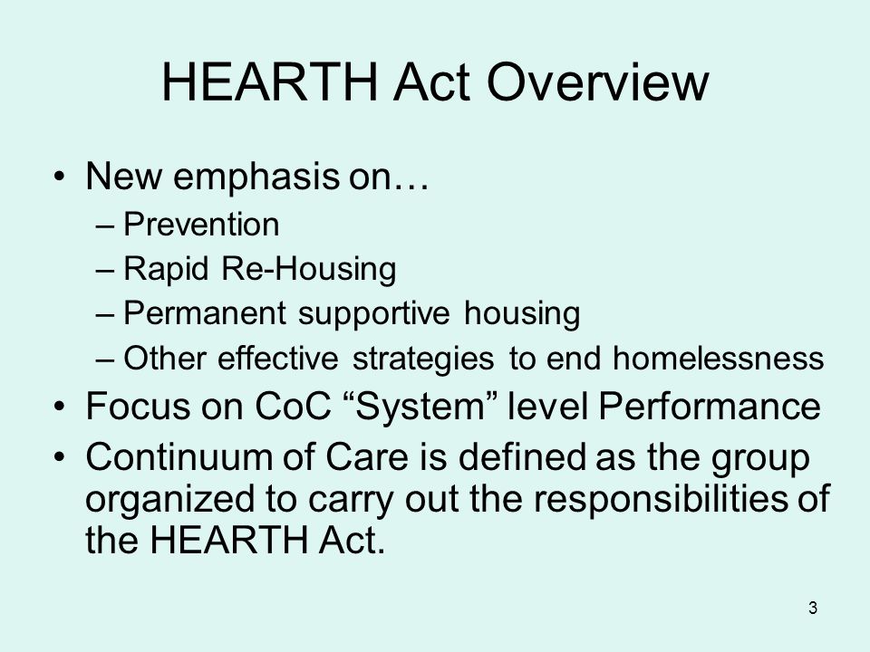 3 HEARTH Act Overview New emphasis on… –Prevention –Rapid Re-Housing –Permanent supportive housing –Other effective strategies to end homelessness Focus on CoC System level Performance Continuum of Care is defined as the group organized to carry out the responsibilities of the HEARTH Act.