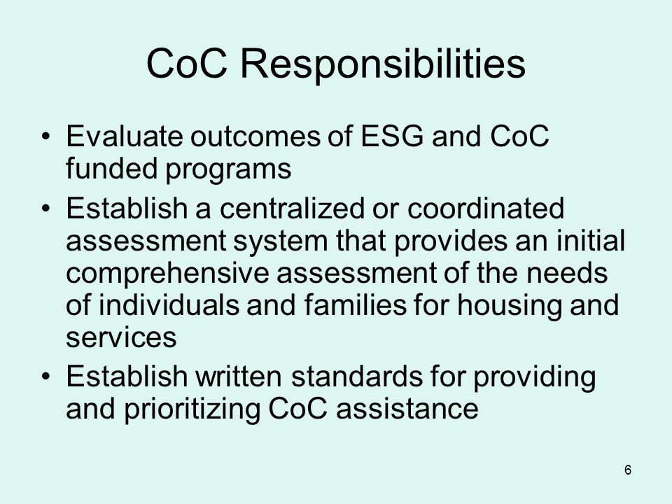 6 CoC Responsibilities Evaluate outcomes of ESG and CoC funded programs Establish a centralized or coordinated assessment system that provides an initial comprehensive assessment of the needs of individuals and families for housing and services Establish written standards for providing and prioritizing CoC assistance