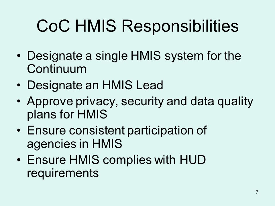 7 CoC HMIS Responsibilities Designate a single HMIS system for the Continuum Designate an HMIS Lead Approve privacy, security and data quality plans for HMIS Ensure consistent participation of agencies in HMIS Ensure HMIS complies with HUD requirements