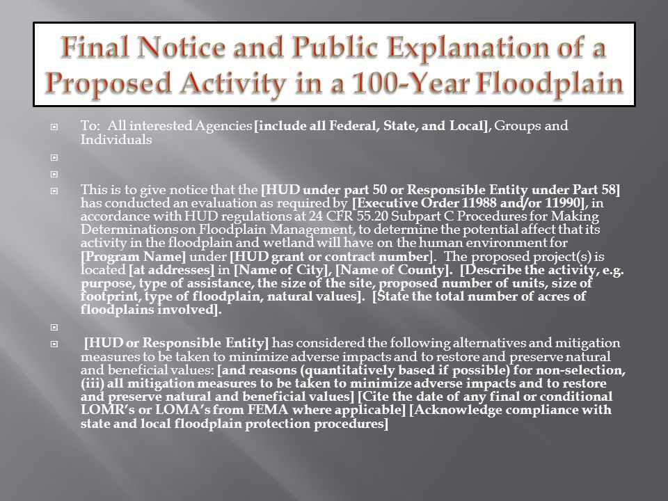  Early Notice and Public Review of a Proposed  Activity in a 100-Year Floodplain   [Note: May also be combined with other notices such as state floodplain or wetland notices so long as it contains the required information]   To: All interested Agencies [include all Federal, State, and Local], Groups and Individuals   This is to give notice that [HUD under part 50 or Responsible Entity under Part 58] has conducted an evaluation as required by [Executive Order and/or 11990], in accordance with HUD regulations at 24 CFR Subpart C Procedures for Making Determinations on Floodplain Management, to determine the potential affect that its activity in the floodplain and wetland will have on the human environment for [Program Name] under [HUD grant or contract number].