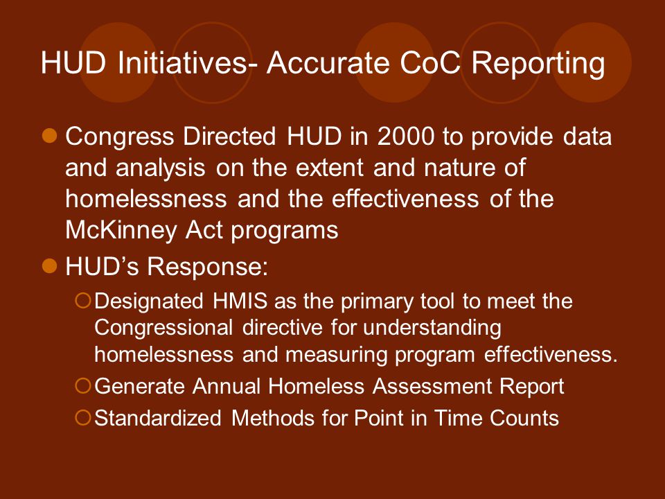 HUD Initiatives- Accurate CoC Reporting Congress Directed HUD in 2000 to provide data and analysis on the extent and nature of homelessness and the effectiveness of the McKinney Act programs HUD’s Response:  Designated HMIS as the primary tool to meet the Congressional directive for understanding homelessness and measuring program effectiveness.