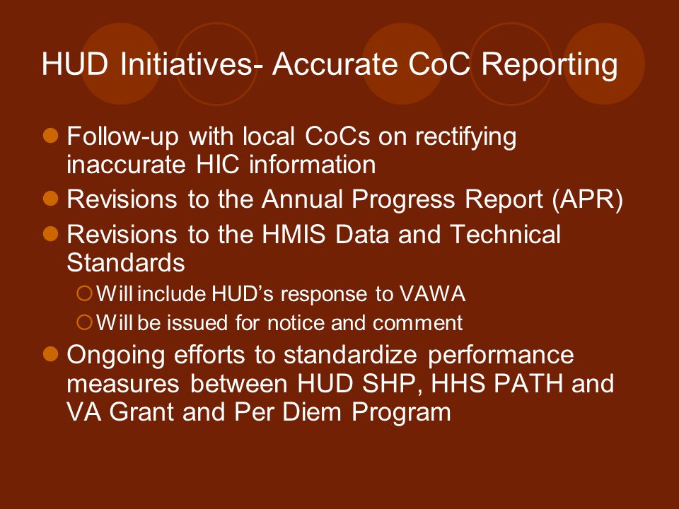 HUD Initiatives- Accurate CoC Reporting Follow-up with local CoCs on rectifying inaccurate HIC information Revisions to the Annual Progress Report (APR) Revisions to the HMIS Data and Technical Standards  Will include HUD’s response to VAWA  Will be issued for notice and comment Ongoing efforts to standardize performance measures between HUD SHP, HHS PATH and VA Grant and Per Diem Program