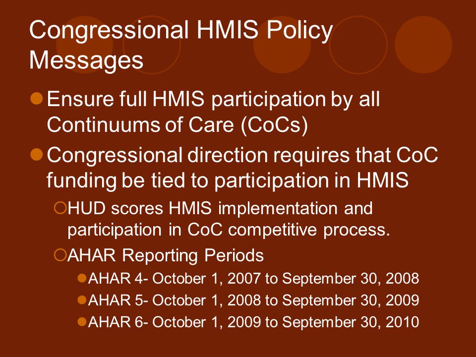 Congressional HMIS Policy Messages Ensure full HMIS participation by all Continuums of Care (CoCs) Congressional direction requires that CoC funding be tied to participation in HMIS  HUD scores HMIS implementation and participation in CoC competitive process.