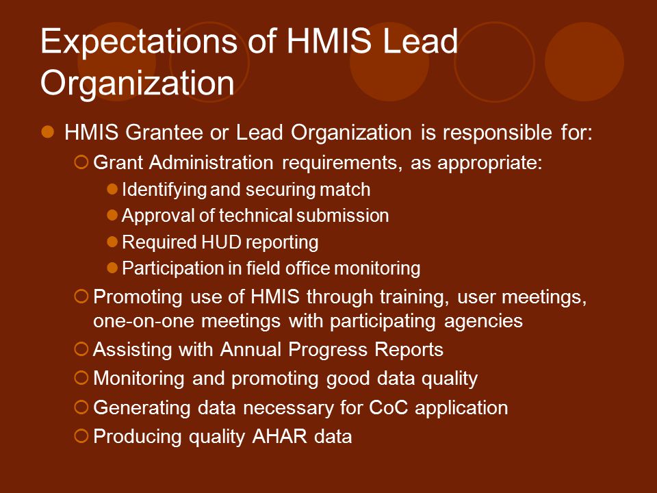 Expectations of HMIS Lead Organization HMIS Grantee or Lead Organization is responsible for:  Grant Administration requirements, as appropriate: Identifying and securing match Approval of technical submission Required HUD reporting Participation in field office monitoring  Promoting use of HMIS through training, user meetings, one-on-one meetings with participating agencies  Assisting with Annual Progress Reports  Monitoring and promoting good data quality  Generating data necessary for CoC application  Producing quality AHAR data