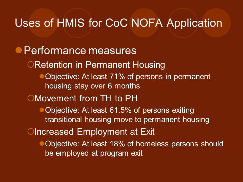 Uses of HMIS for CoC NOFA Application Performance measures  Retention in Permanent Housing Objective: At least 71% of persons in permanent housing stay over 6 months  Movement from TH to PH Objective: At least 61.5% of persons exiting transitional housing move to permanent housing  Increased Employment at Exit Objective: At least 18% of homeless persons should be employed at program exit