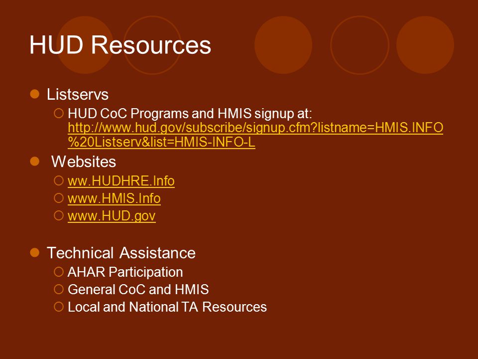 HUD Resources Listservs  HUD CoC Programs and HMIS signup at:   listname=HMIS.INFO %20Listserv&list=HMIS-INFO-L   listname=HMIS.INFO %20Listserv&list=HMIS-INFO-L Websites  ww.HUDHRE.Info ww.HUDHRE.Info           Technical Assistance  AHAR Participation  General CoC and HMIS  Local and National TA Resources