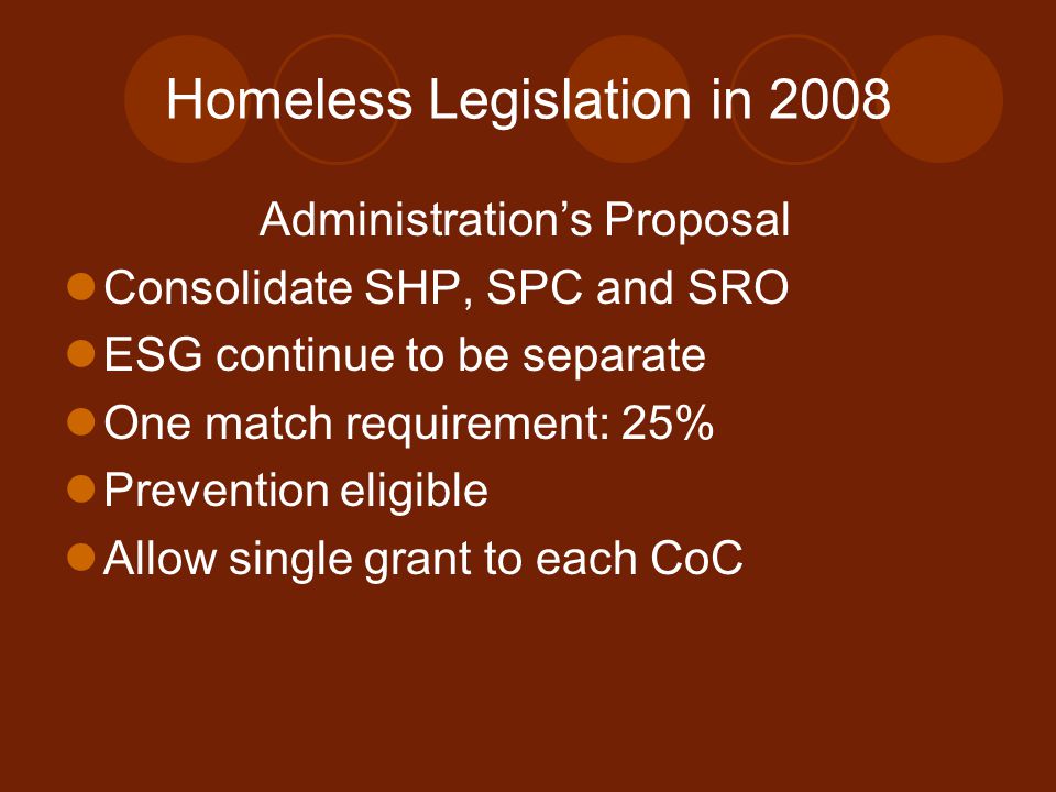 Homeless Legislation in 2008 Administration’s Proposal Consolidate SHP, SPC and SRO ESG continue to be separate One match requirement: 25% Prevention eligible Allow single grant to each CoC