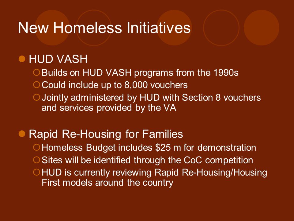 New Homeless Initiatives HUD VASH  Builds on HUD VASH programs from the 1990s  Could include up to 8,000 vouchers  Jointly administered by HUD with Section 8 vouchers and services provided by the VA Rapid Re-Housing for Families  Homeless Budget includes $25 m for demonstration  Sites will be identified through the CoC competition  HUD is currently reviewing Rapid Re-Housing/Housing First models around the country