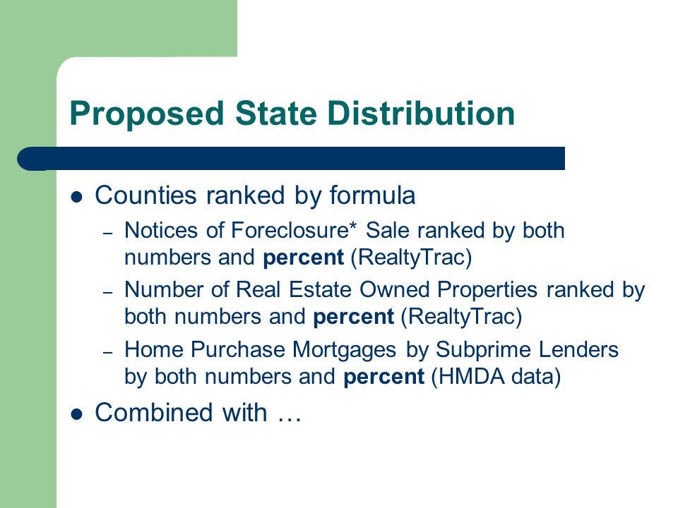 Proposed State Distribution Counties ranked by formula – Notices of Foreclosure* Sale ranked by both numbers and percent (RealtyTrac) – Number of Real Estate Owned Properties ranked by both numbers and percent (RealtyTrac) – Home Purchase Mortgages by Subprime Lenders by both numbers and percent (HMDA data) Combined with …