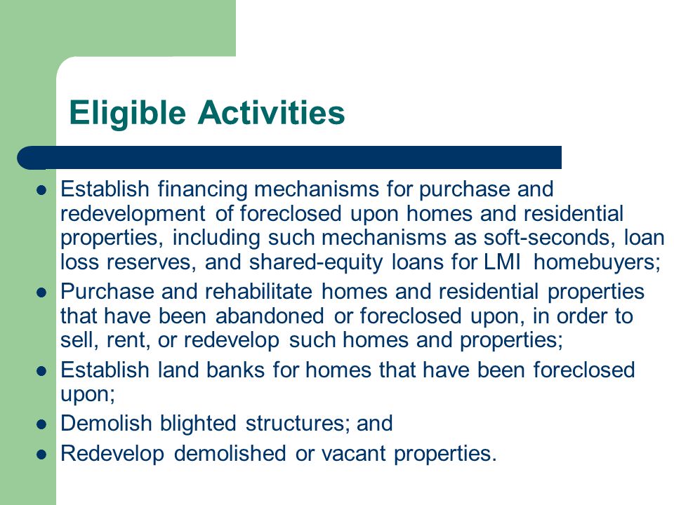 Eligible Activities Establish financing mechanisms for purchase and redevelopment of foreclosed upon homes and residential properties, including such mechanisms as soft-seconds, loan loss reserves, and shared-equity loans for LMI homebuyers; Purchase and rehabilitate homes and residential properties that have been abandoned or foreclosed upon, in order to sell, rent, or redevelop such homes and properties; Establish land banks for homes that have been foreclosed upon; Demolish blighted structures; and Redevelop demolished or vacant properties.