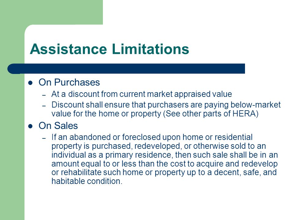 Assistance Limitations On Purchases – At a discount from current market appraised value – Discount shall ensure that purchasers are paying below-market value for the home or property (See other parts of HERA) On Sales – If an abandoned or foreclosed upon home or residential property is purchased, redeveloped, or otherwise sold to an individual as a primary residence, then such sale shall be in an amount equal to or less than the cost to acquire and redevelop or rehabilitate such home or property up to a decent, safe, and habitable condition.