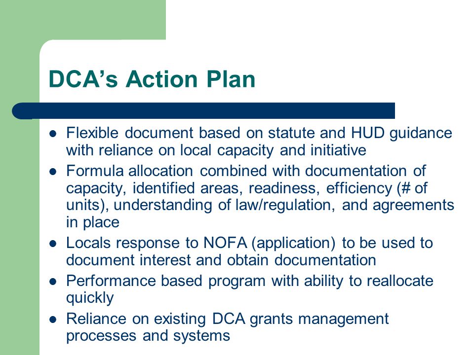 DCA’s Action Plan Flexible document based on statute and HUD guidance with reliance on local capacity and initiative Formula allocation combined with documentation of capacity, identified areas, readiness, efficiency (# of units), understanding of law/regulation, and agreements in place Locals response to NOFA (application) to be used to document interest and obtain documentation Performance based program with ability to reallocate quickly Reliance on existing DCA grants management processes and systems