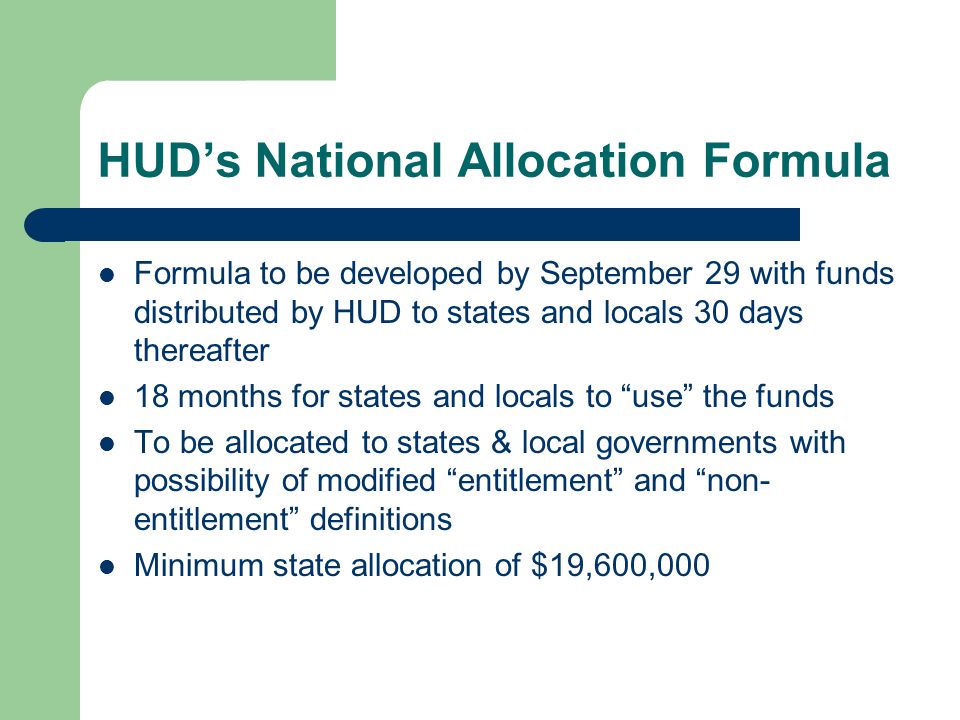 HUD’s National Allocation Formula Formula to be developed by September 29 with funds distributed by HUD to states and locals 30 days thereafter 18 months for states and locals to use the funds To be allocated to states & local governments with possibility of modified entitlement and non- entitlement definitions Minimum state allocation of $19,600,000