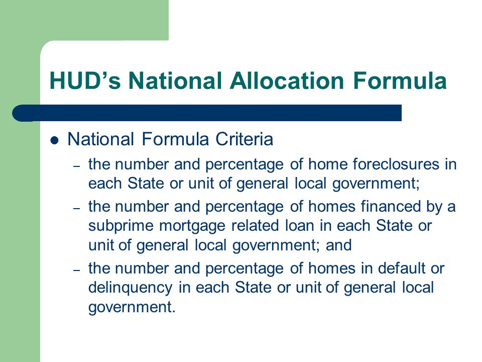 HUD’s National Allocation Formula National Formula Criteria – the number and percentage of home foreclosures in each State or unit of general local government; – the number and percentage of homes financed by a subprime mortgage related loan in each State or unit of general local government; and – the number and percentage of homes in default or delinquency in each State or unit of general local government.