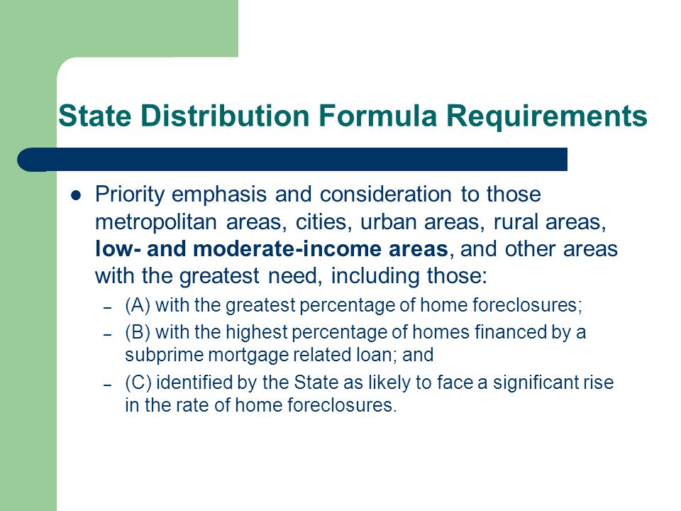 State Distribution Formula Requirements Priority emphasis and consideration to those metropolitan areas, cities, urban areas, rural areas, low- and moderate-income areas, and other areas with the greatest need, including those: – (A) with the greatest percentage of home foreclosures; – (B) with the highest percentage of homes financed by a subprime mortgage related loan; and – (C) identified by the State as likely to face a significant rise in the rate of home foreclosures.