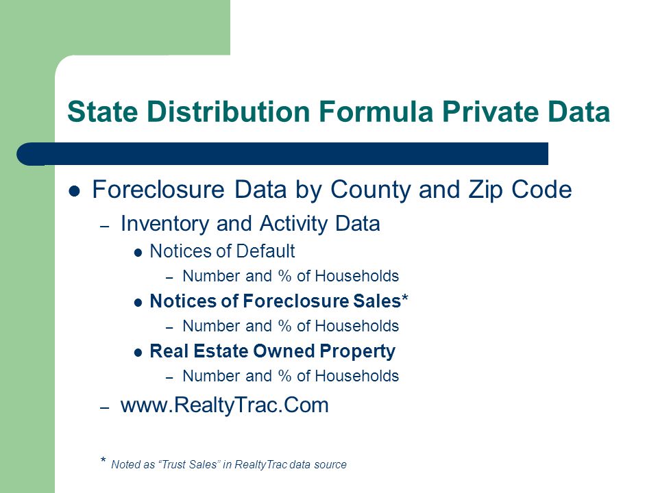 State Distribution Formula Private Data Foreclosure Data by County and Zip Code – Inventory and Activity Data Notices of Default – Number and % of Households Notices of Foreclosure Sales* – Number and % of Households Real Estate Owned Property – Number and % of Households –   * Noted as Trust Sales in RealtyTrac data source