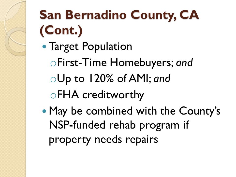 San Bernadino County, CA (Cont.) Target Population o First-Time Homebuyers; and o Up to 120% of AMI; and o FHA creditworthy May be combined with the County’s NSP-funded rehab program if property needs repairs