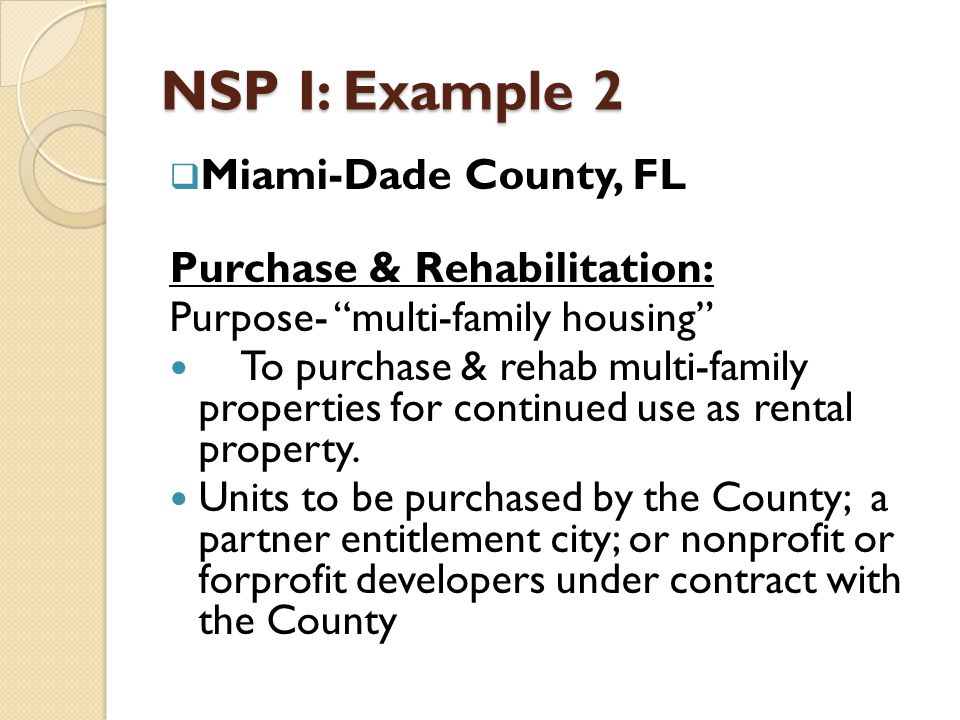 NSP I: Example 2  Miami-Dade County, FL Purchase & Rehabilitation: Purpose- multi-family housing To purchase & rehab multi-family properties for continued use as rental property.