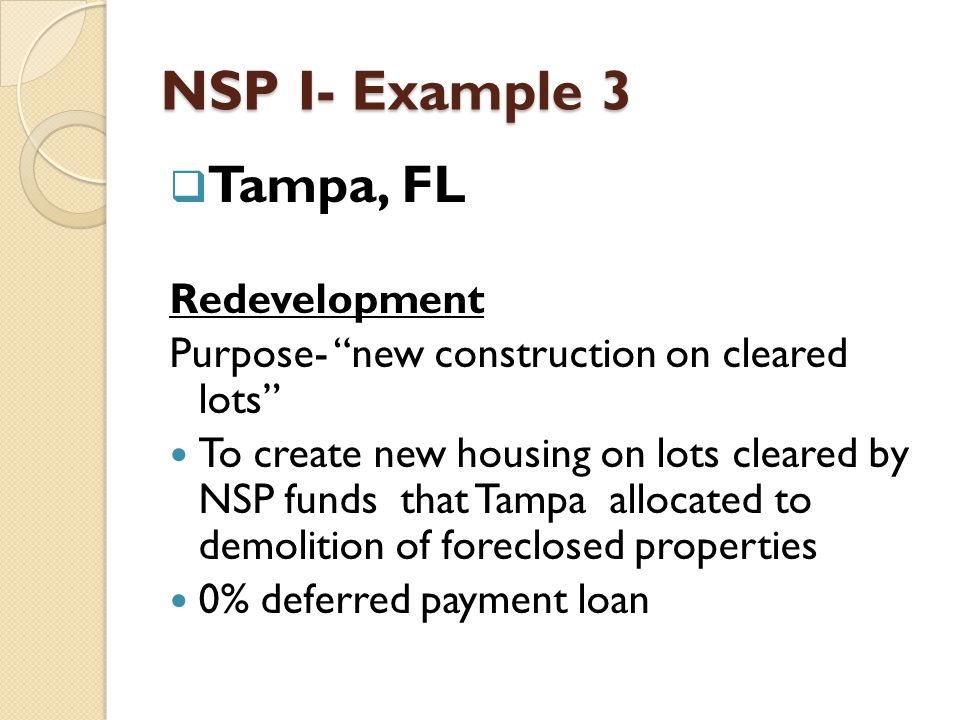 NSP I- Example 3  Tampa, FL Redevelopment Purpose- new construction on cleared lots To create new housing on lots cleared by NSP funds that Tampa allocated to demolition of foreclosed properties 0% deferred payment loan